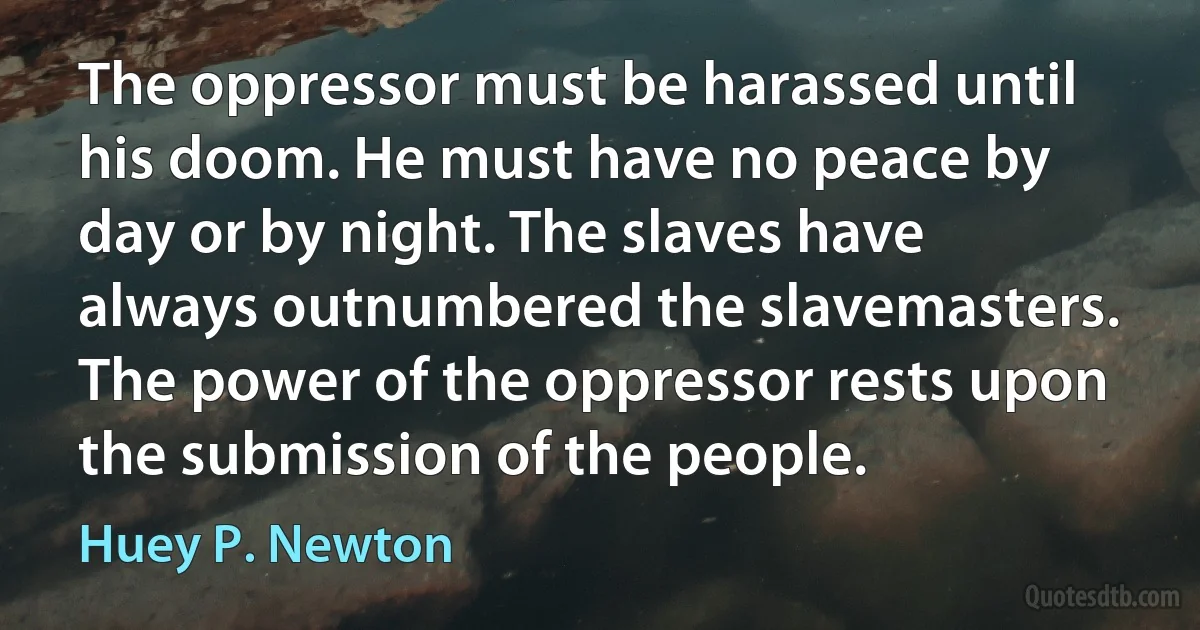 The oppressor must be harassed until his doom. He must have no peace by day or by night. The slaves have always outnumbered the slavemasters. The power of the oppressor rests upon the submission of the people. (Huey P. Newton)