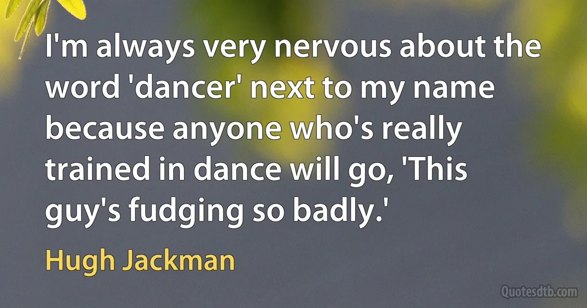 I'm always very nervous about the word 'dancer' next to my name because anyone who's really trained in dance will go, 'This guy's fudging so badly.' (Hugh Jackman)