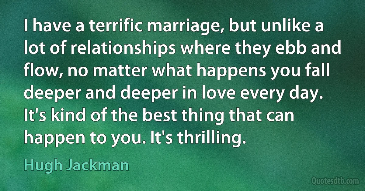 I have a terrific marriage, but unlike a lot of relationships where they ebb and flow, no matter what happens you fall deeper and deeper in love every day. It's kind of the best thing that can happen to you. It's thrilling. (Hugh Jackman)