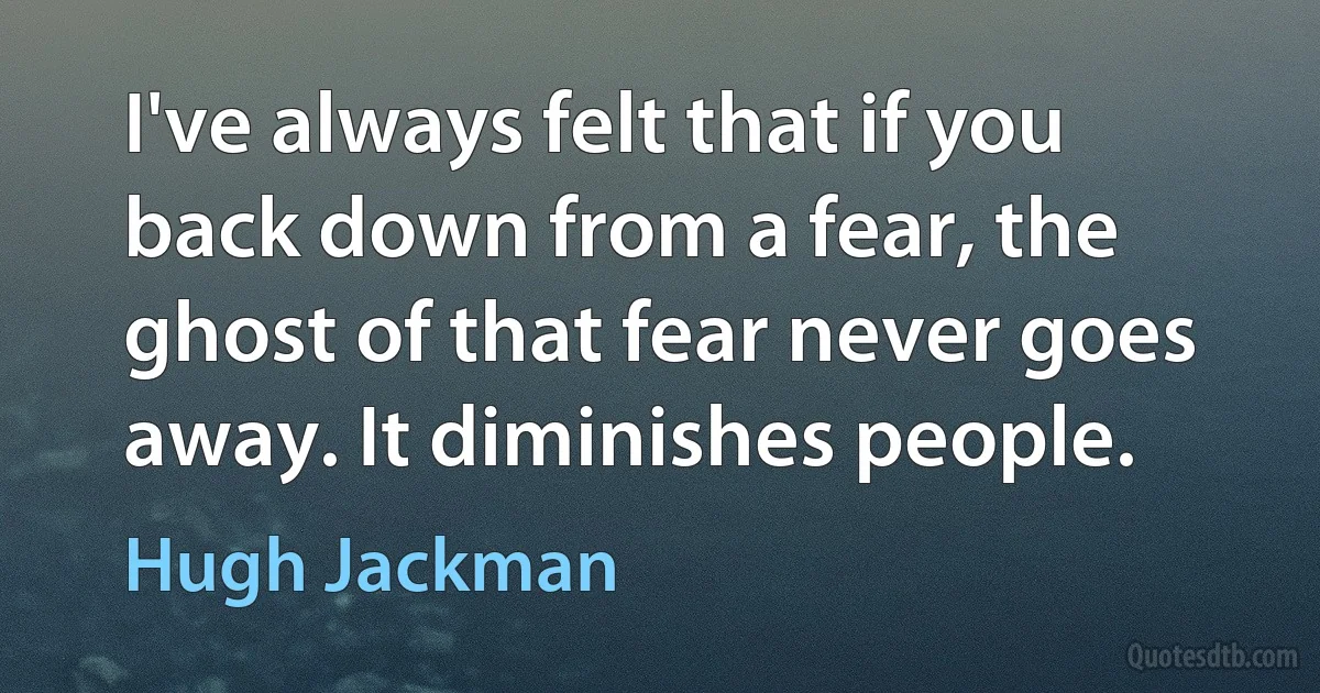 I've always felt that if you back down from a fear, the ghost of that fear never goes away. It diminishes people. (Hugh Jackman)