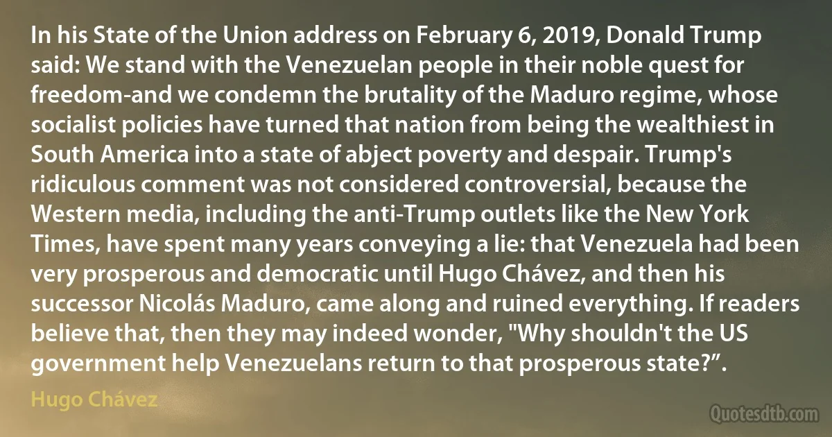 In his State of the Union address on February 6, 2019, Donald Trump said: We stand with the Venezuelan people in their noble quest for freedom-and we condemn the brutality of the Maduro regime, whose socialist policies have turned that nation from being the wealthiest in South America into a state of abject poverty and despair. Trump's ridiculous comment was not considered controversial, because the Western media, including the anti-Trump outlets like the New York Times, have spent many years conveying a lie: that Venezuela had been very prosperous and democratic until Hugo Chávez, and then his successor Nicolás Maduro, came along and ruined everything. If readers believe that, then they may indeed wonder, "Why shouldn't the US government help Venezuelans return to that prosperous state?”. (Hugo Chávez)