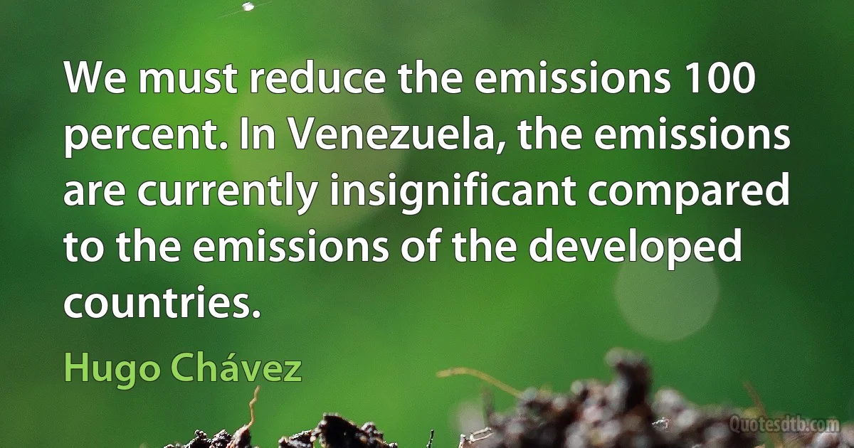 We must reduce the emissions 100 percent. In Venezuela, the emissions are currently insignificant compared to the emissions of the developed countries. (Hugo Chávez)