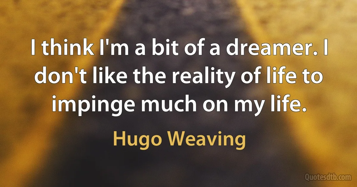 I think I'm a bit of a dreamer. I don't like the reality of life to impinge much on my life. (Hugo Weaving)