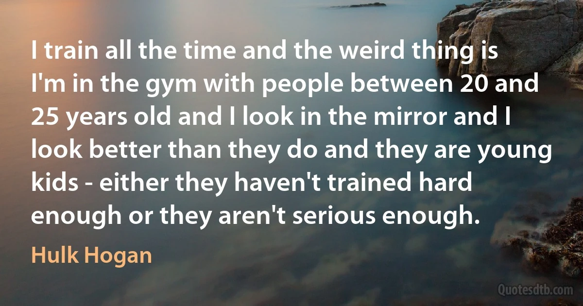 I train all the time and the weird thing is I'm in the gym with people between 20 and 25 years old and I look in the mirror and I look better than they do and they are young kids - either they haven't trained hard enough or they aren't serious enough. (Hulk Hogan)