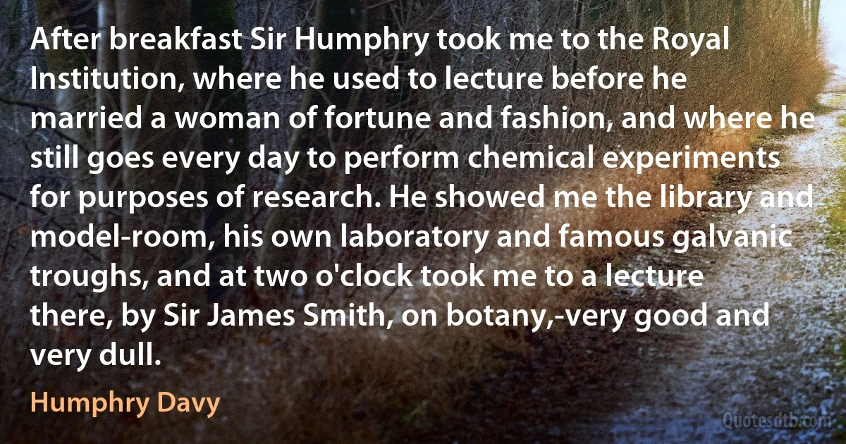 After breakfast Sir Humphry took me to the Royal Institution, where he used to lecture before he married a woman of fortune and fashion, and where he still goes every day to perform chemical experiments for purposes of research. He showed me the library and model-room, his own laboratory and famous galvanic troughs, and at two o'clock took me to a lecture there, by Sir James Smith, on botany,-very good and very dull. (Humphry Davy)