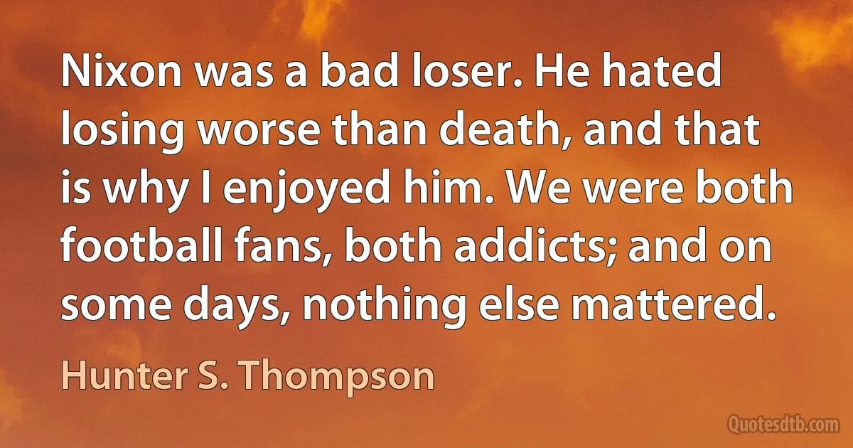 Nixon was a bad loser. He hated losing worse than death, and that is why I enjoyed him. We were both football fans, both addicts; and on some days, nothing else mattered. (Hunter S. Thompson)