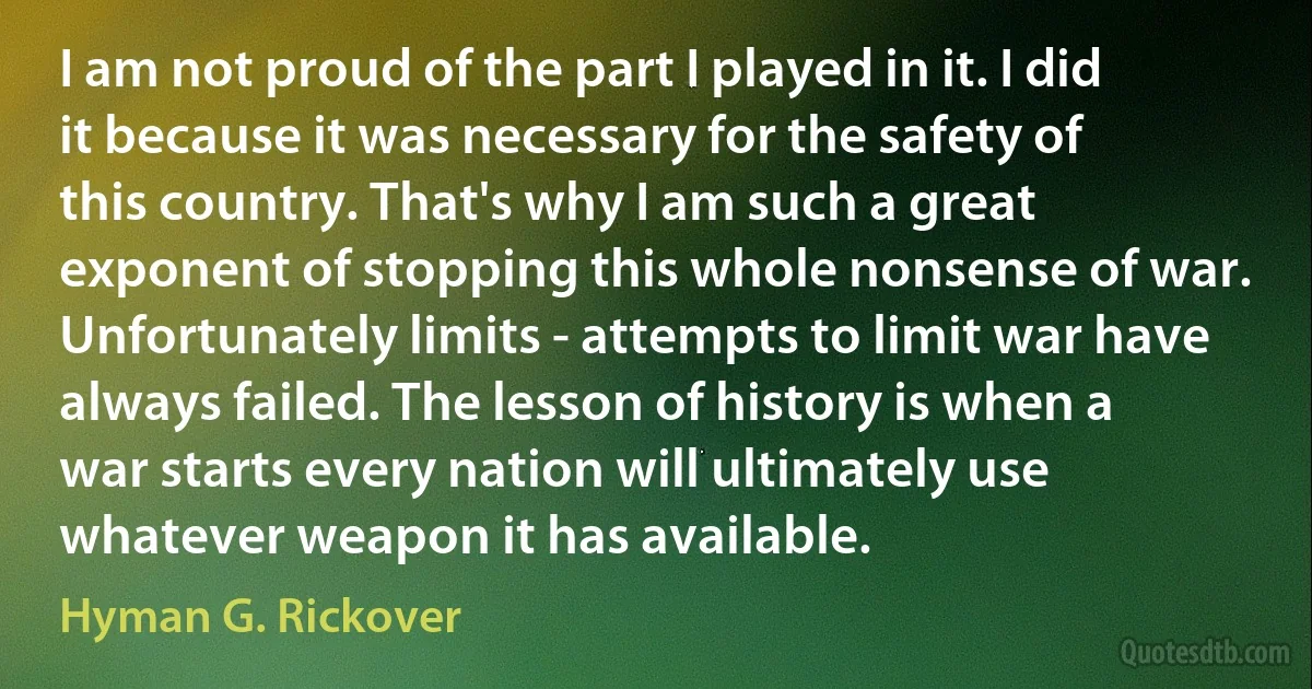 I am not proud of the part I played in it. I did it because it was necessary for the safety of this country. That's why I am such a great exponent of stopping this whole nonsense of war. Unfortunately limits - attempts to limit war have always failed. The lesson of history is when a war starts every nation will ultimately use whatever weapon it has available. (Hyman G. Rickover)