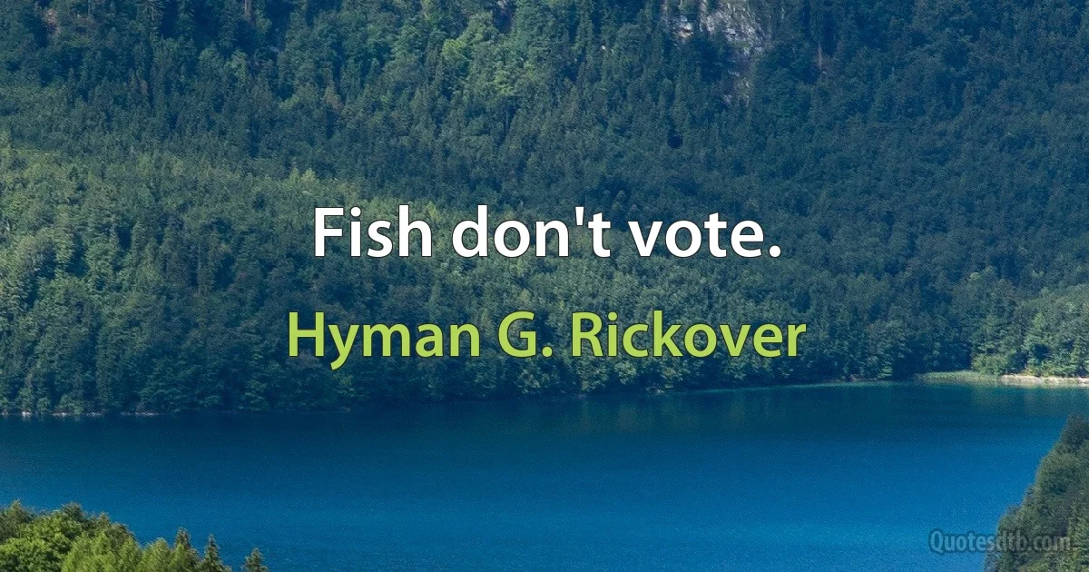 Fish don't vote. (Hyman G. Rickover)