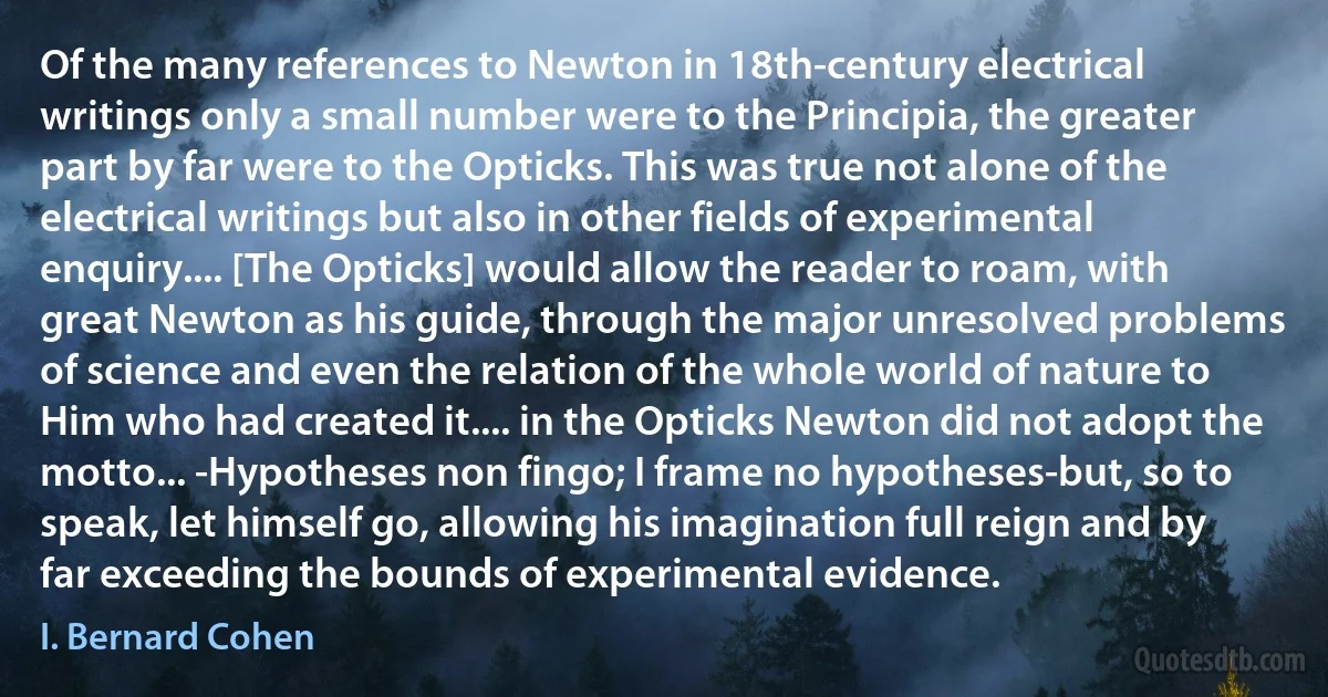 Of the many references to Newton in 18th-century electrical writings only a small number were to the Principia, the greater part by far were to the Opticks. This was true not alone of the electrical writings but also in other fields of experimental enquiry.... [The Opticks] would allow the reader to roam, with great Newton as his guide, through the major unresolved problems of science and even the relation of the whole world of nature to Him who had created it.... in the Opticks Newton did not adopt the motto... -Hypotheses non fingo; I frame no hypotheses-but, so to speak, let himself go, allowing his imagination full reign and by far exceeding the bounds of experimental evidence. (I. Bernard Cohen)