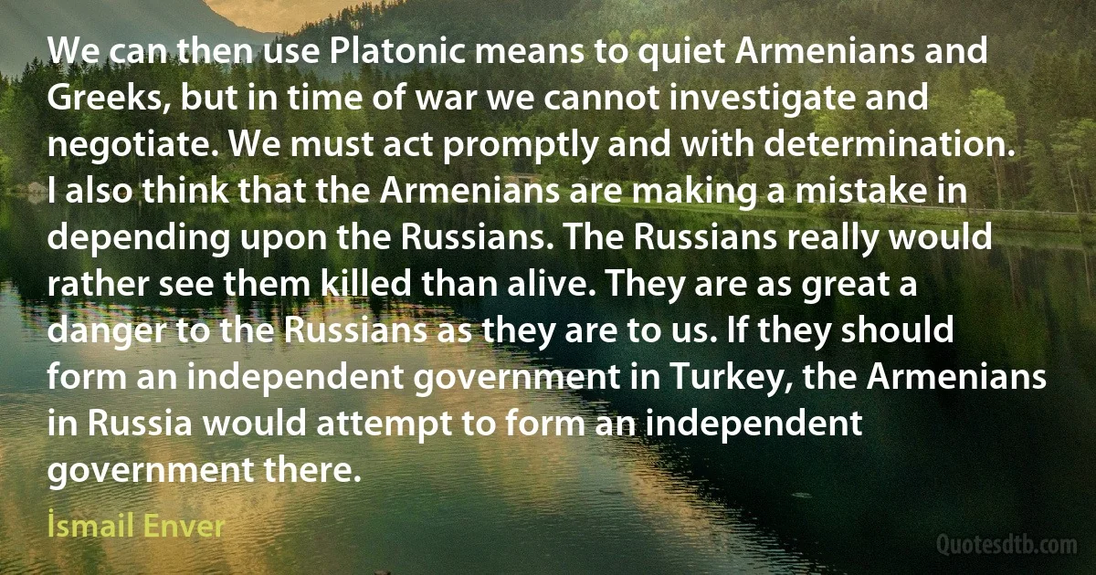 We can then use Platonic means to quiet Armenians and Greeks, but in time of war we cannot investigate and negotiate. We must act promptly and with determination. I also think that the Armenians are making a mistake in depending upon the Russians. The Russians really would rather see them killed than alive. They are as great a danger to the Russians as they are to us. If they should form an independent government in Turkey, the Armenians in Russia would attempt to form an independent government there. (İsmail Enver)