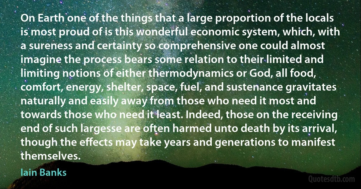 On Earth one of the things that a large proportion of the locals is most proud of is this wonderful economic system, which, with a sureness and certainty so comprehensive one could almost imagine the process bears some relation to their limited and limiting notions of either thermodynamics or God, all food, comfort, energy, shelter, space, fuel, and sustenance gravitates naturally and easily away from those who need it most and towards those who need it least. Indeed, those on the receiving end of such largesse are often harmed unto death by its arrival, though the effects may take years and generations to manifest themselves. (Iain Banks)