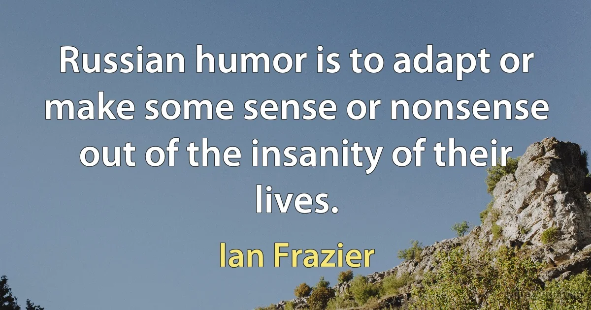 Russian humor is to adapt or make some sense or nonsense out of the insanity of their lives. (Ian Frazier)