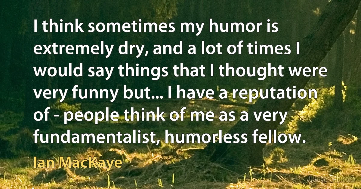 I think sometimes my humor is extremely dry, and a lot of times I would say things that I thought were very funny but... I have a reputation of - people think of me as a very fundamentalist, humorless fellow. (Ian MacKaye)