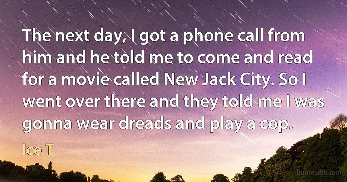 The next day, I got a phone call from him and he told me to come and read for a movie called New Jack City. So I went over there and they told me I was gonna wear dreads and play a cop. (Ice T)