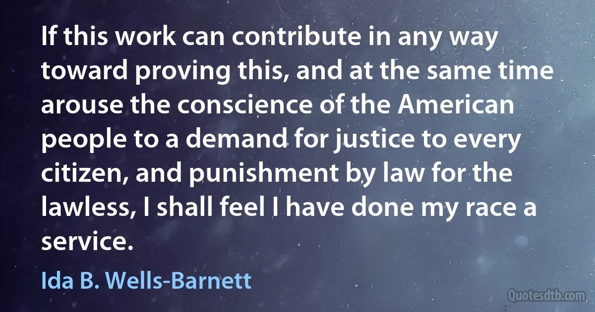 If this work can contribute in any way toward proving this, and at the same time arouse the conscience of the American people to a demand for justice to every citizen, and punishment by law for the lawless, I shall feel I have done my race a service. (Ida B. Wells-Barnett)