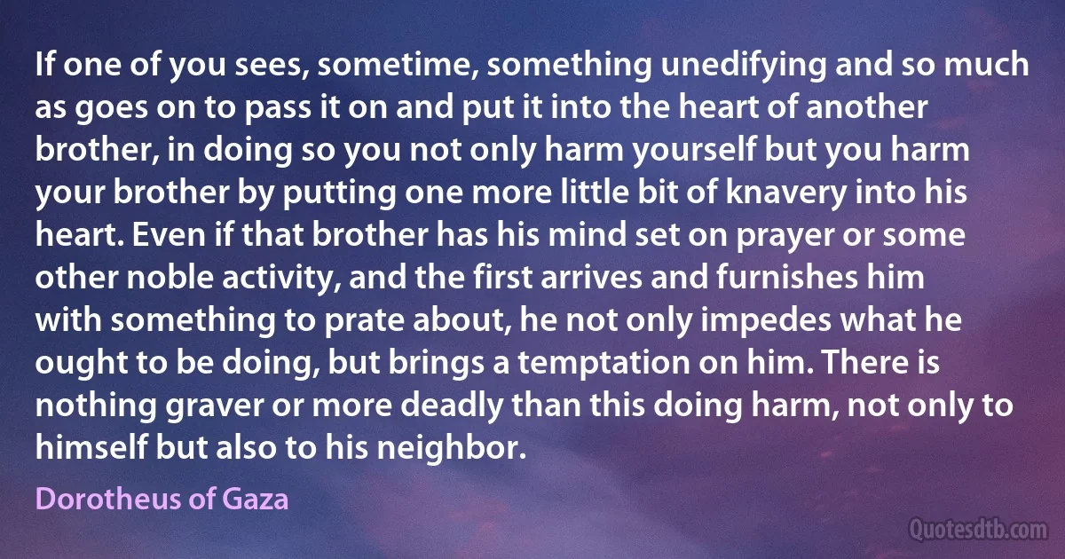 If one of you sees, sometime, something unedifying and so much as goes on to pass it on and put it into the heart of another brother, in doing so you not only harm yourself but you harm your brother by putting one more little bit of knavery into his heart. Even if that brother has his mind set on prayer or some other noble activity, and the first arrives and furnishes him with something to prate about, he not only impedes what he ought to be doing, but brings a temptation on him. There is nothing graver or more deadly than this doing harm, not only to himself but also to his neighbor. (Dorotheus of Gaza)