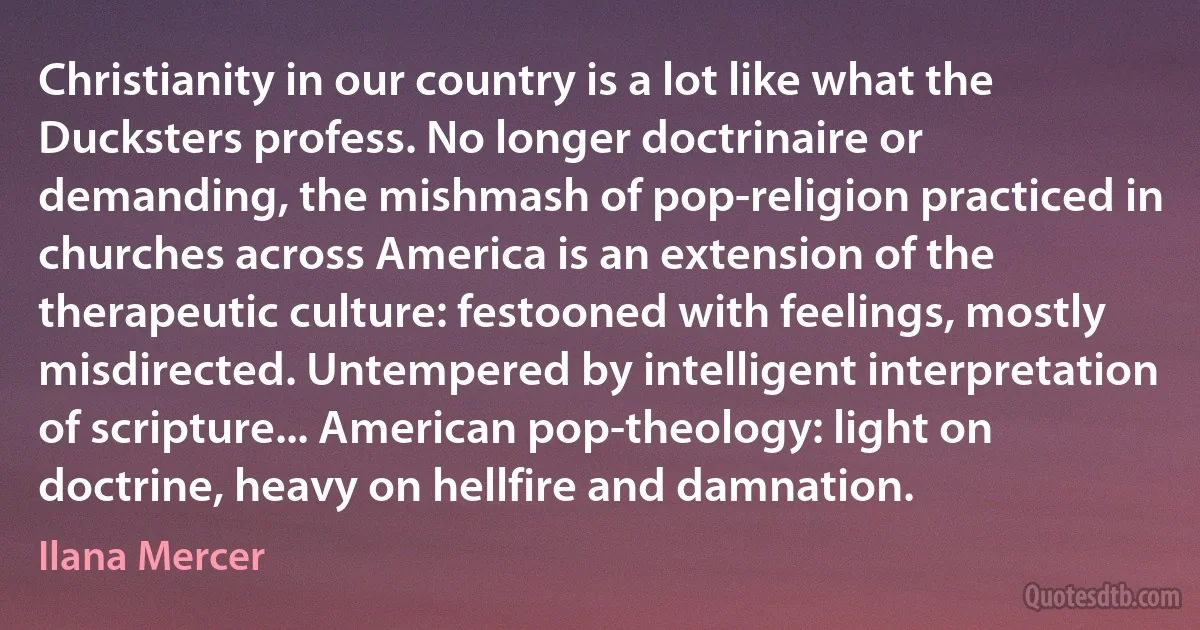 Christianity in our country is a lot like what the Ducksters profess. No longer doctrinaire or demanding, the mishmash of pop-religion practiced in churches across America is an extension of the therapeutic culture: festooned with feelings, mostly misdirected. Untempered by intelligent interpretation of scripture... American pop-theology: light on doctrine, heavy on hellfire and damnation. (Ilana Mercer)