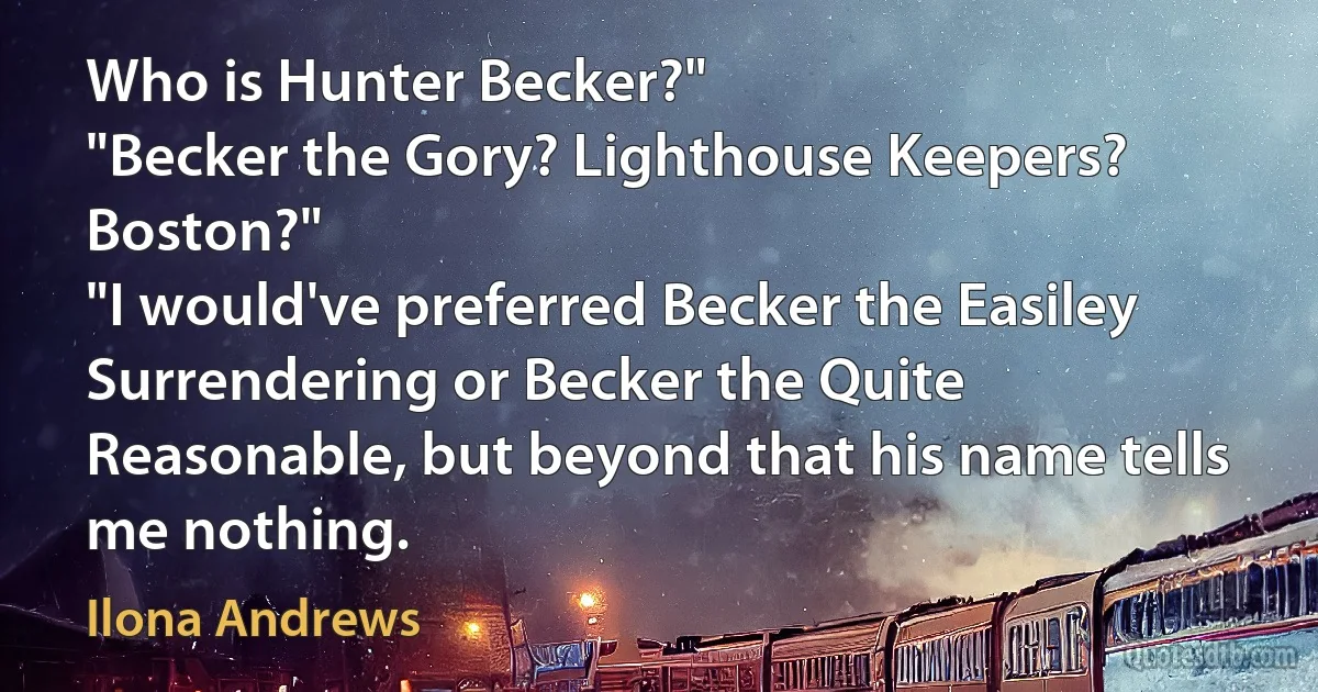 Who is Hunter Becker?"
"Becker the Gory? Lighthouse Keepers? Boston?"
"I would've preferred Becker the Easiley Surrendering or Becker the Quite Reasonable, but beyond that his name tells me nothing. (Ilona Andrews)