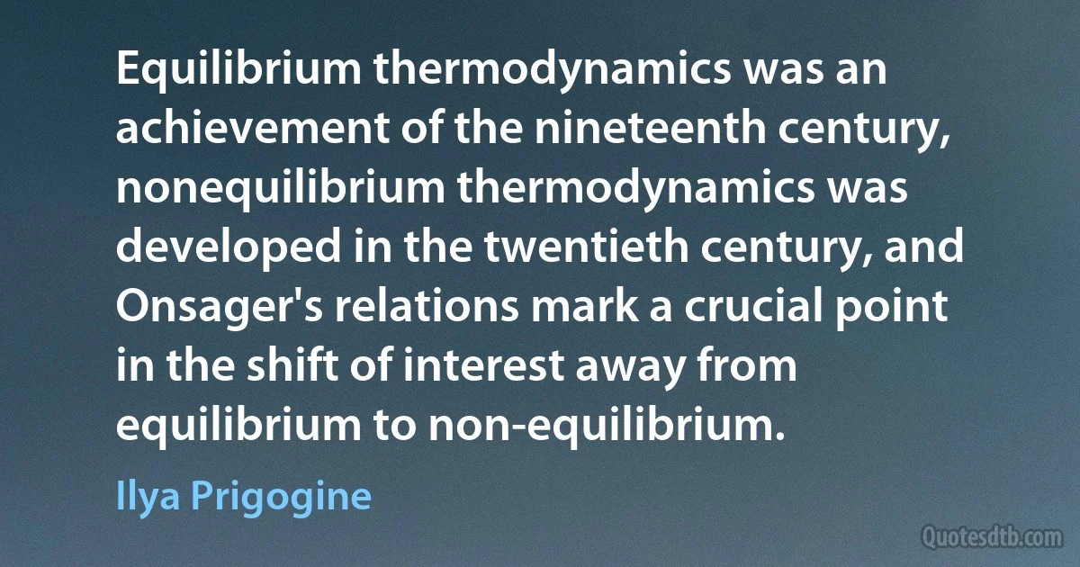 Equilibrium thermodynamics was an achievement of the nineteenth century, nonequilibrium thermodynamics was developed in the twentieth century, and Onsager's relations mark a crucial point in the shift of interest away from equilibrium to non-equilibrium. (Ilya Prigogine)