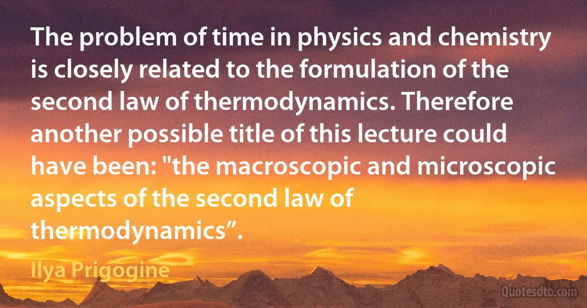 The problem of time in physics and chemistry is closely related to the formulation of the second law of thermodynamics. Therefore another possible title of this lecture could have been: "the macroscopic and microscopic aspects of the second law of thermodynamics”. (Ilya Prigogine)