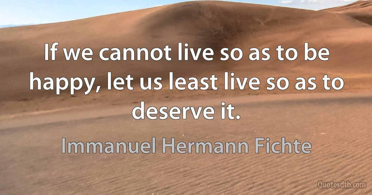 If we cannot live so as to be happy, let us least live so as to deserve it. (Immanuel Hermann Fichte)