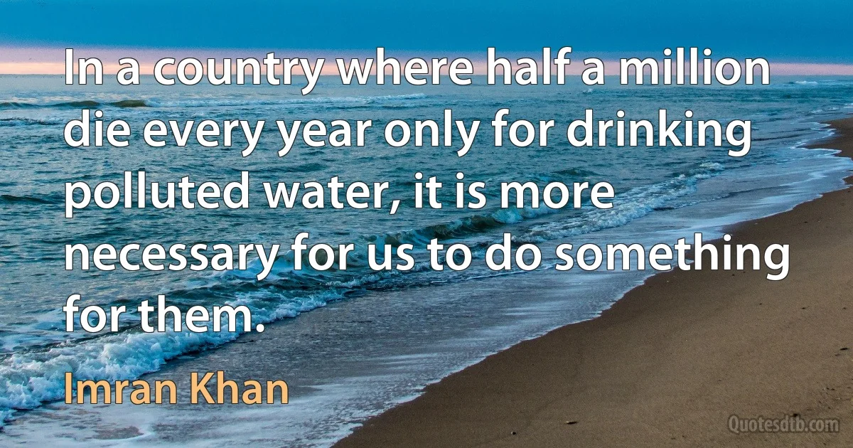 In a country where half a million die every year only for drinking polluted water, it is more necessary for us to do something for them. (Imran Khan)