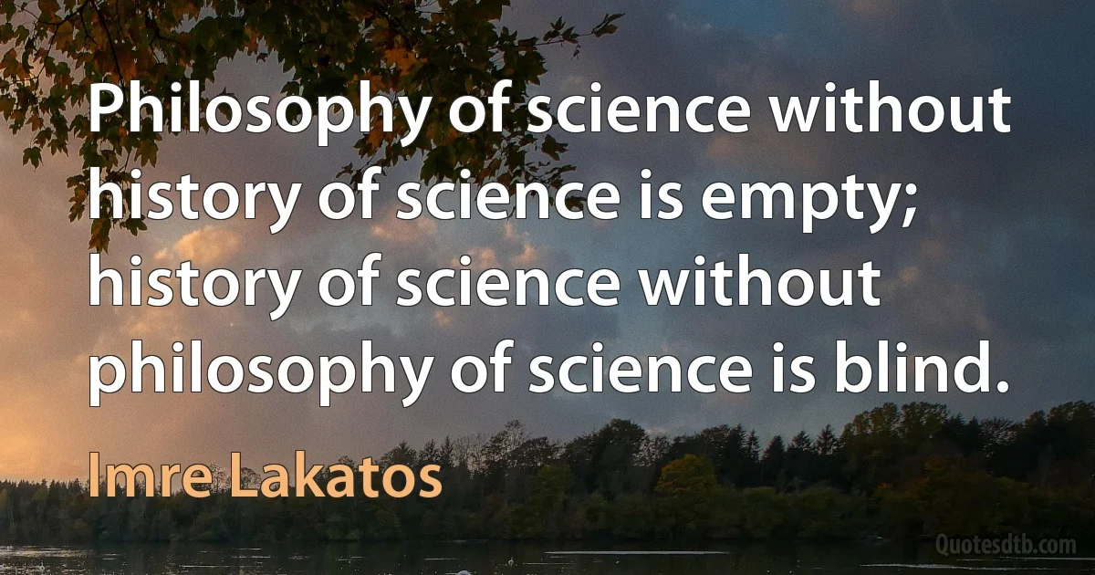 Philosophy of science without history of science is empty; history of science without philosophy of science is blind. (Imre Lakatos)