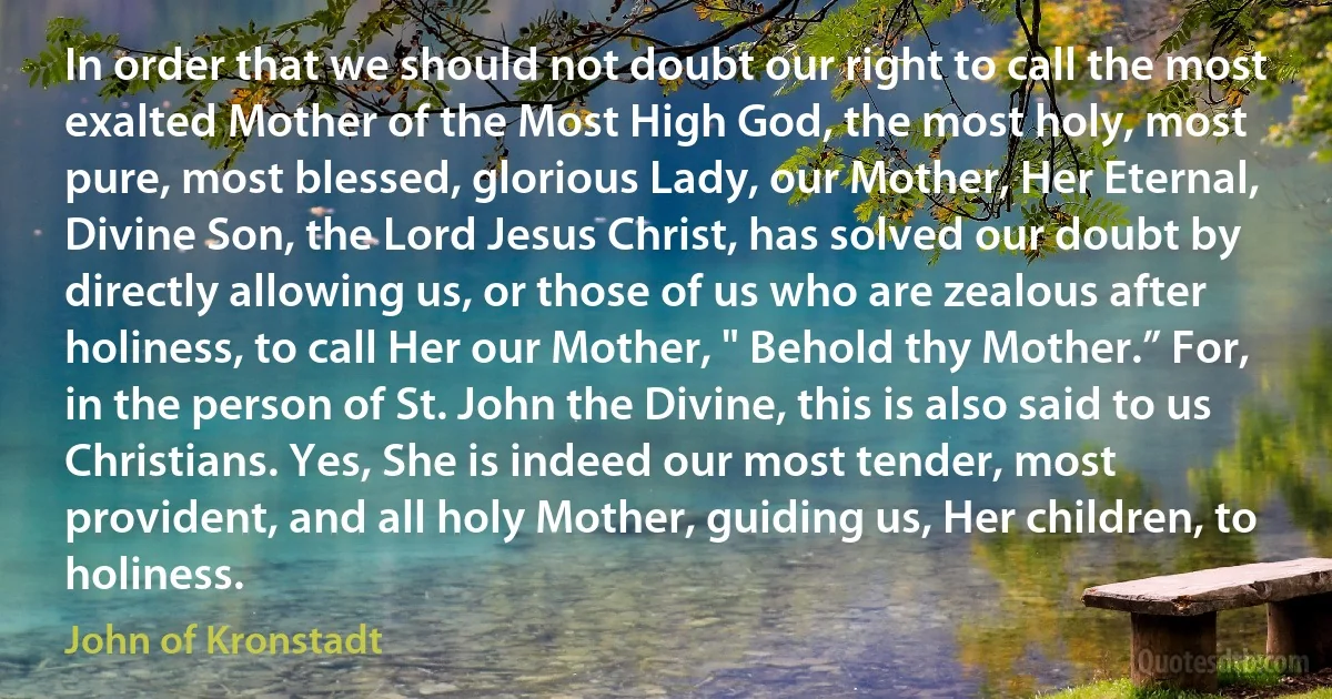 In order that we should not doubt our right to call the most exalted Mother of the Most High God, the most holy, most pure, most blessed, glorious Lady, our Mother, Her Eternal, Divine Son, the Lord Jesus Christ, has solved our doubt by directly allowing us, or those of us who are zealous after holiness, to call Her our Mother, " Behold thy Mother.” For, in the person of St. John the Divine, this is also said to us Christians. Yes, She is indeed our most tender, most provident, and all holy Mother, guiding us, Her children, to holiness. (John of Kronstadt)