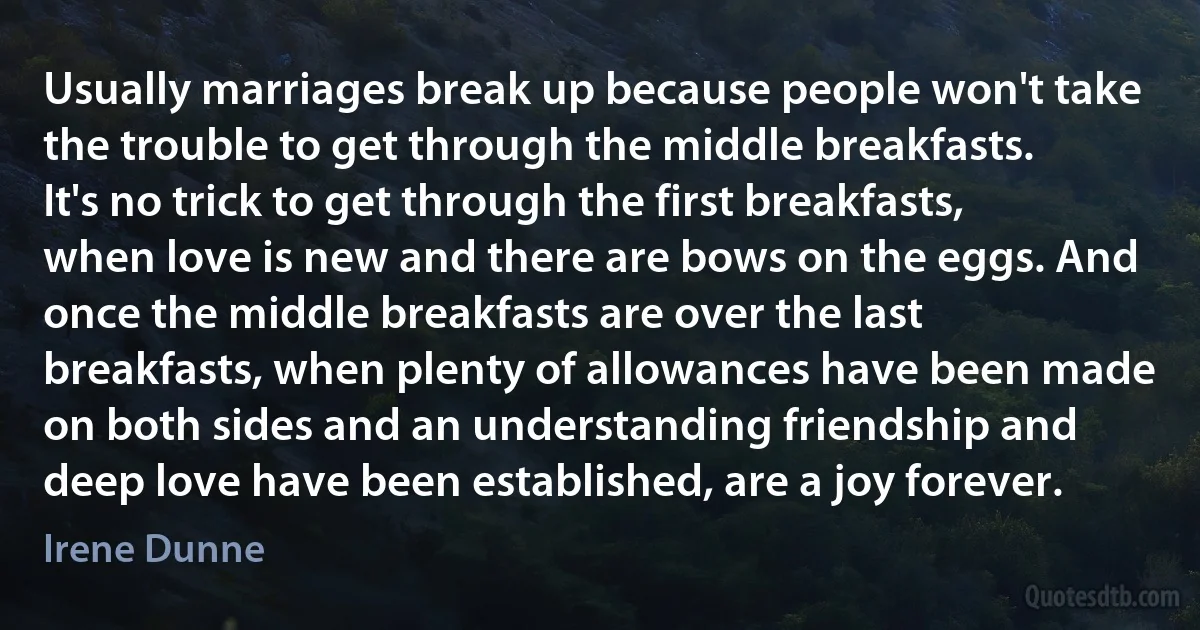 Usually marriages break up because people won't take the trouble to get through the middle breakfasts. It's no trick to get through the first breakfasts, when love is new and there are bows on the eggs. And once the middle breakfasts are over the last breakfasts, when plenty of allowances have been made on both sides and an understanding friendship and deep love have been established, are a joy forever. (Irene Dunne)