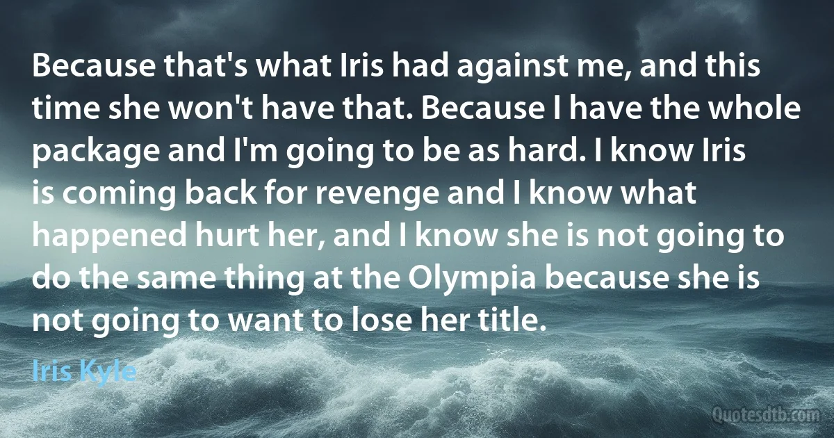 Because that's what Iris had against me, and this time she won't have that. Because I have the whole package and I'm going to be as hard. I know Iris is coming back for revenge and I know what happened hurt her, and I know she is not going to do the same thing at the Olympia because she is not going to want to lose her title. (Iris Kyle)