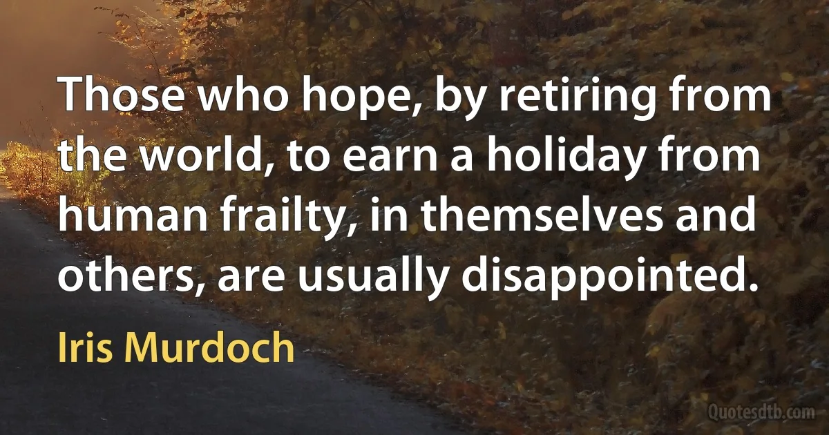 Those who hope, by retiring from the world, to earn a holiday from human frailty, in themselves and others, are usually disappointed. (Iris Murdoch)