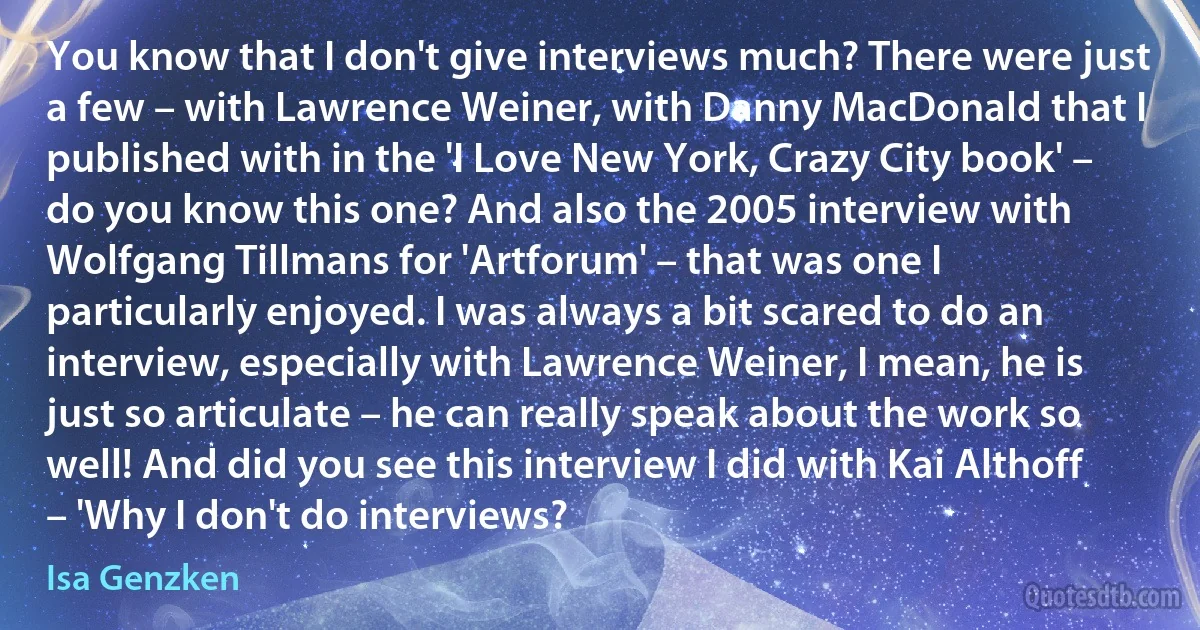 You know that I don't give interviews much? There were just a few – with Lawrence Weiner, with Danny MacDonald that I published with in the 'I Love New York, Crazy City book' – do you know this one? And also the 2005 interview with Wolfgang Tillmans for 'Artforum' – that was one I particularly enjoyed. I was always a bit scared to do an interview, especially with Lawrence Weiner, I mean, he is just so articulate – he can really speak about the work so well! And did you see this interview I did with Kai Althoff – 'Why I don't do interviews? (Isa Genzken)