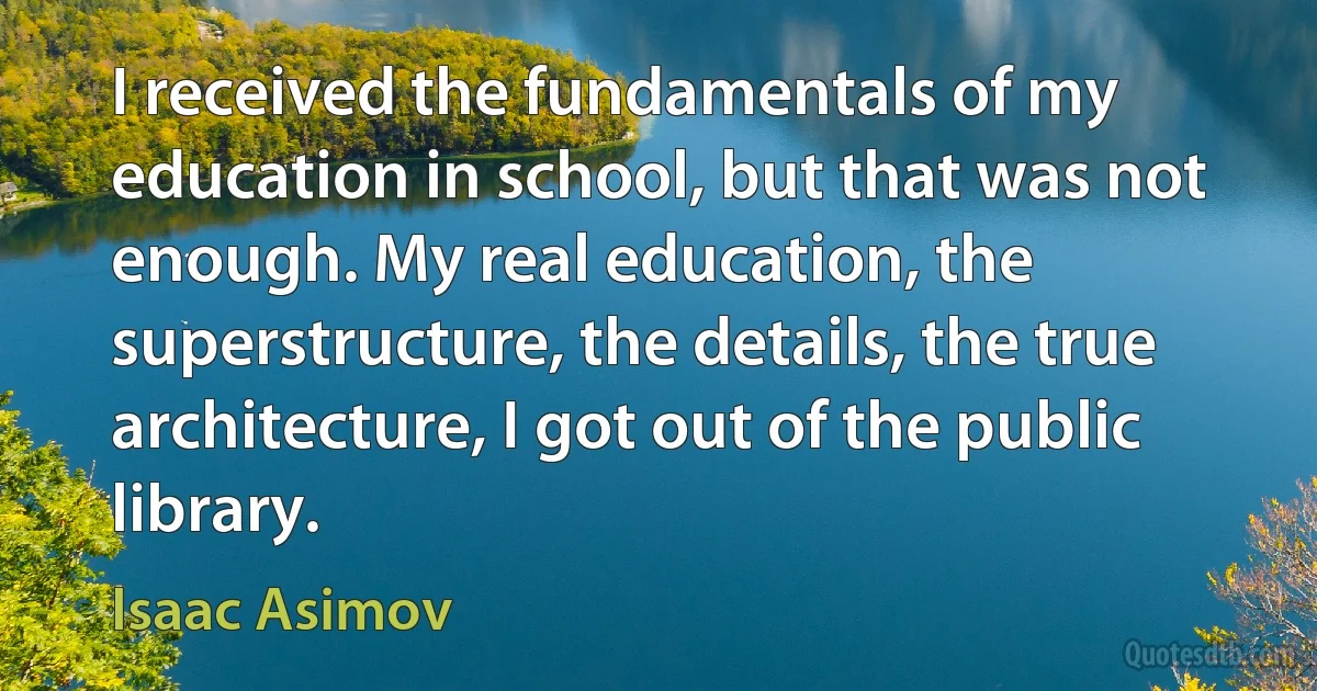 I received the fundamentals of my education in school, but that was not enough. My real education, the superstructure, the details, the true architecture, I got out of the public library. (Isaac Asimov)