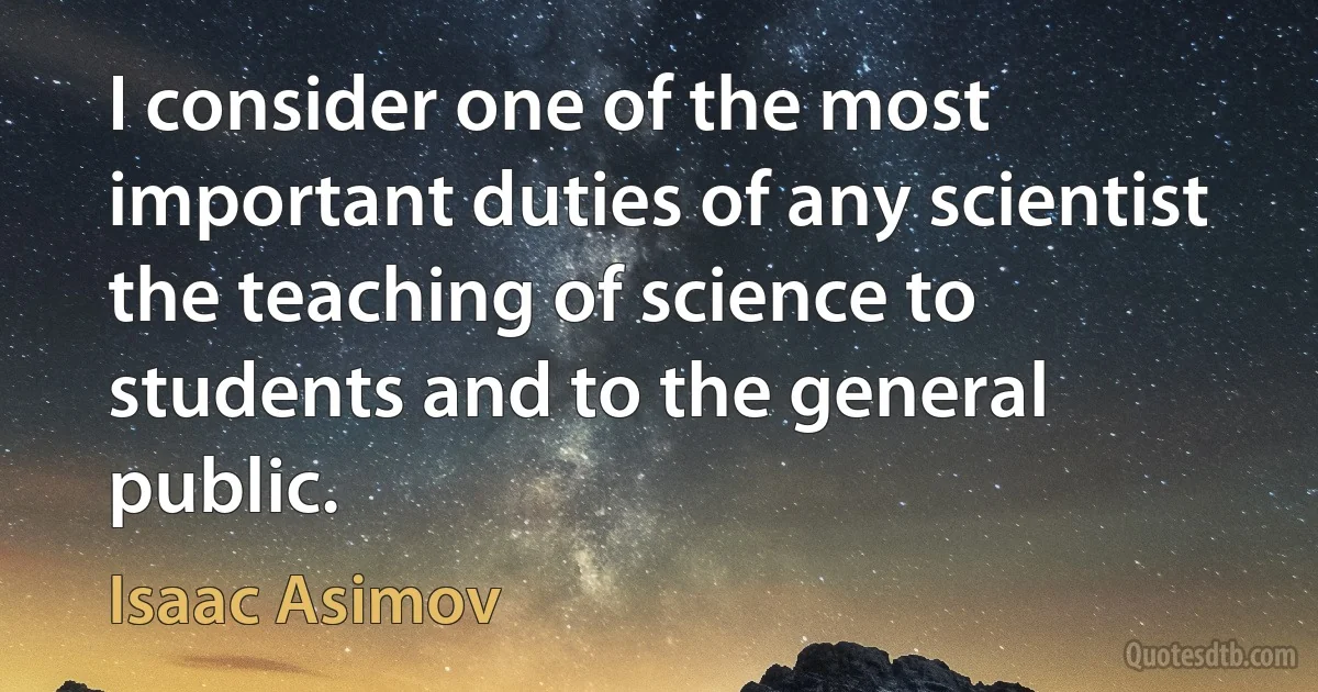 I consider one of the most important duties of any scientist the teaching of science to students and to the general public. (Isaac Asimov)