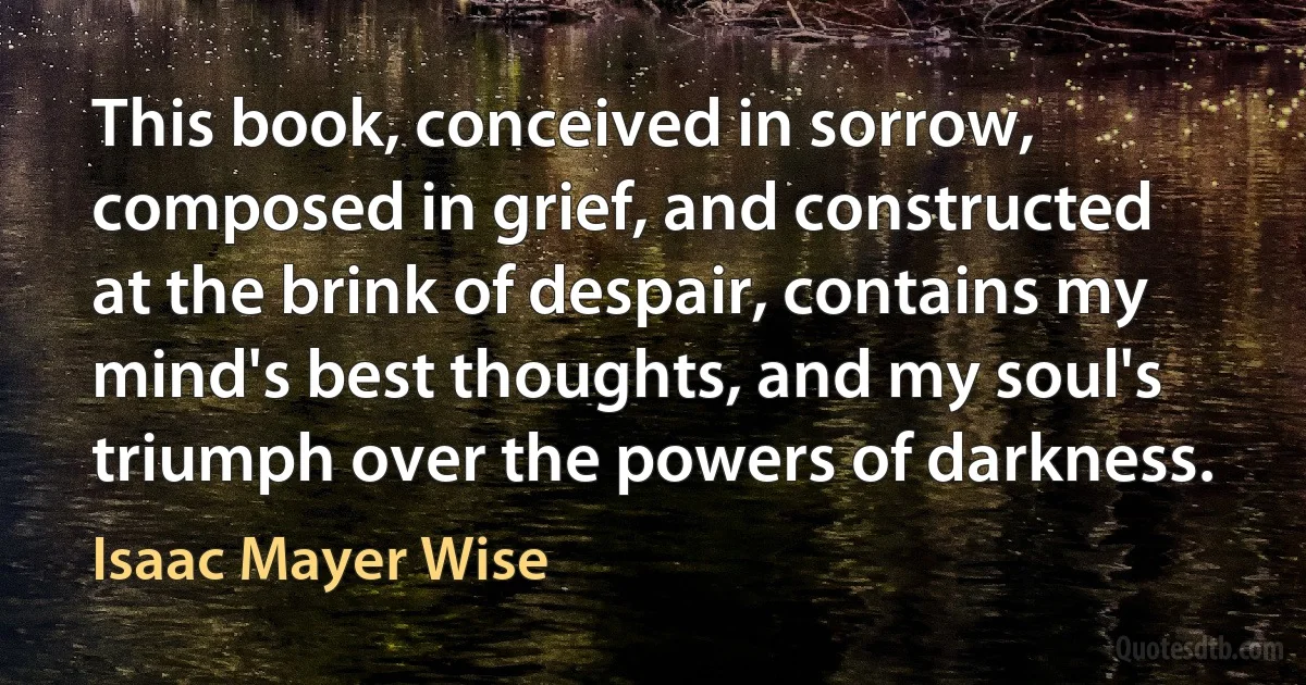 This book, conceived in sorrow, composed in grief, and constructed at the brink of despair, contains my mind's best thoughts, and my soul's triumph over the powers of darkness. (Isaac Mayer Wise)