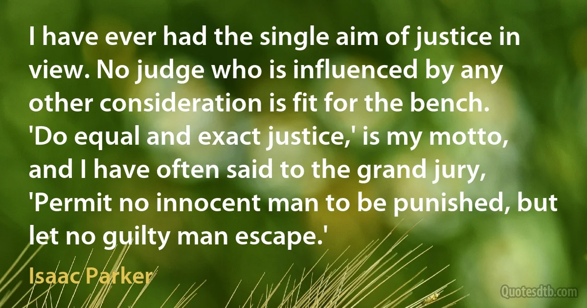 I have ever had the single aim of justice in view. No judge who is influenced by any other consideration is fit for the bench. 'Do equal and exact justice,' is my motto, and I have often said to the grand jury, 'Permit no innocent man to be punished, but let no guilty man escape.' (Isaac Parker)