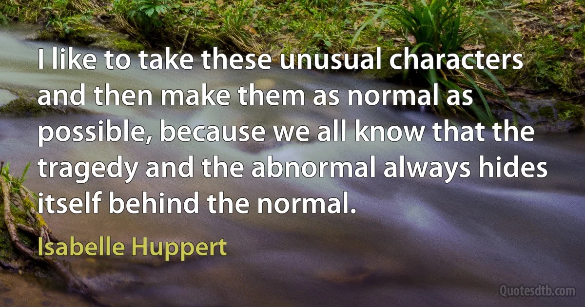 I like to take these unusual characters and then make them as normal as possible, because we all know that the tragedy and the abnormal always hides itself behind the normal. (Isabelle Huppert)