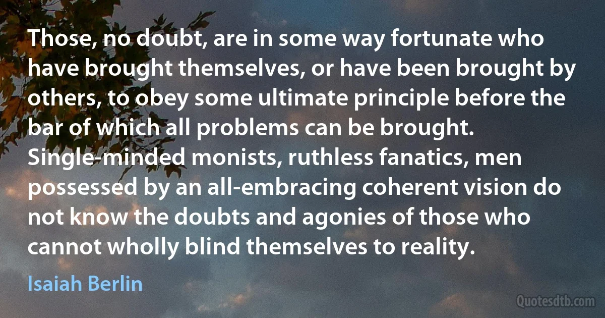 Those, no doubt, are in some way fortunate who have brought themselves, or have been brought by others, to obey some ultimate principle before the bar of which all problems can be brought. Single-minded monists, ruthless fanatics, men possessed by an all-embracing coherent vision do not know the doubts and agonies of those who cannot wholly blind themselves to reality. (Isaiah Berlin)