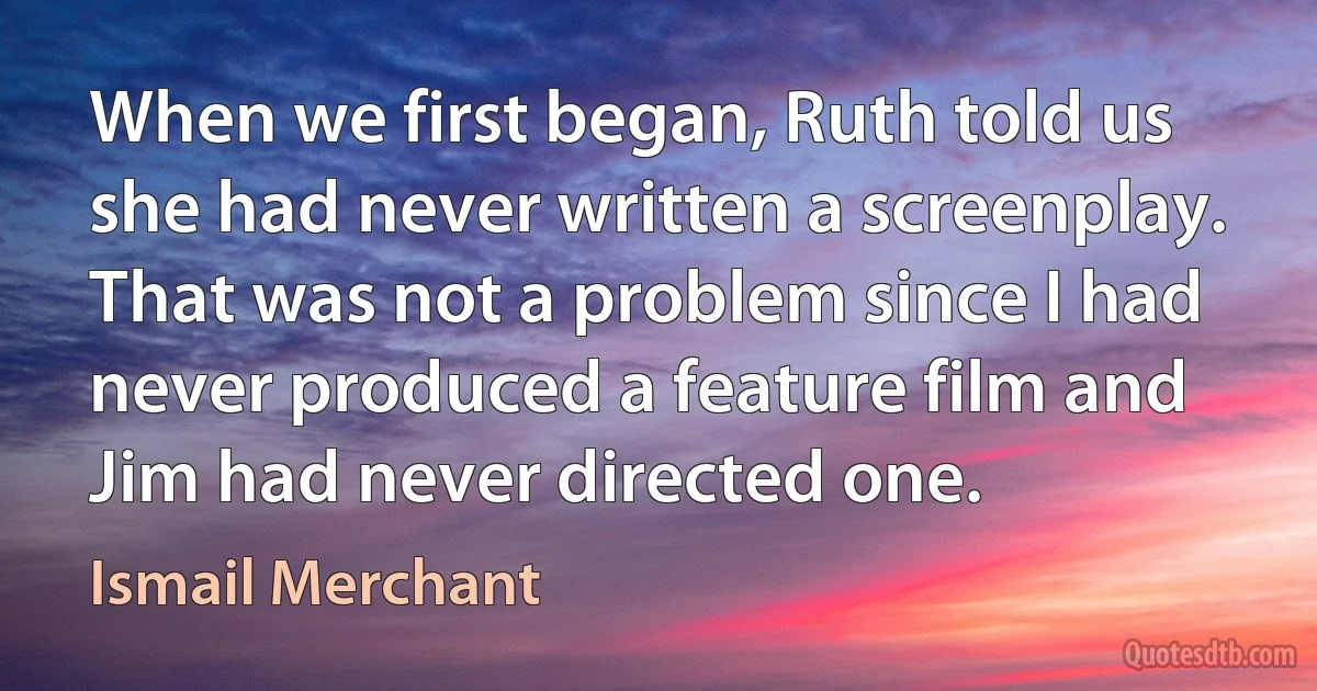 When we first began, Ruth told us she had never written a screenplay. That was not a problem since I had never produced a feature film and Jim had never directed one. (Ismail Merchant)