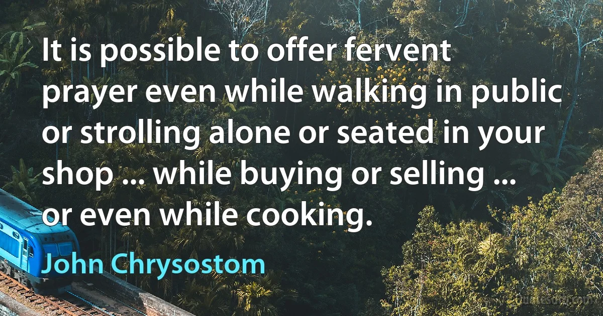 It is possible to offer fervent prayer even while walking in public or strolling alone or seated in your shop ... while buying or selling ... or even while cooking. (John Chrysostom)