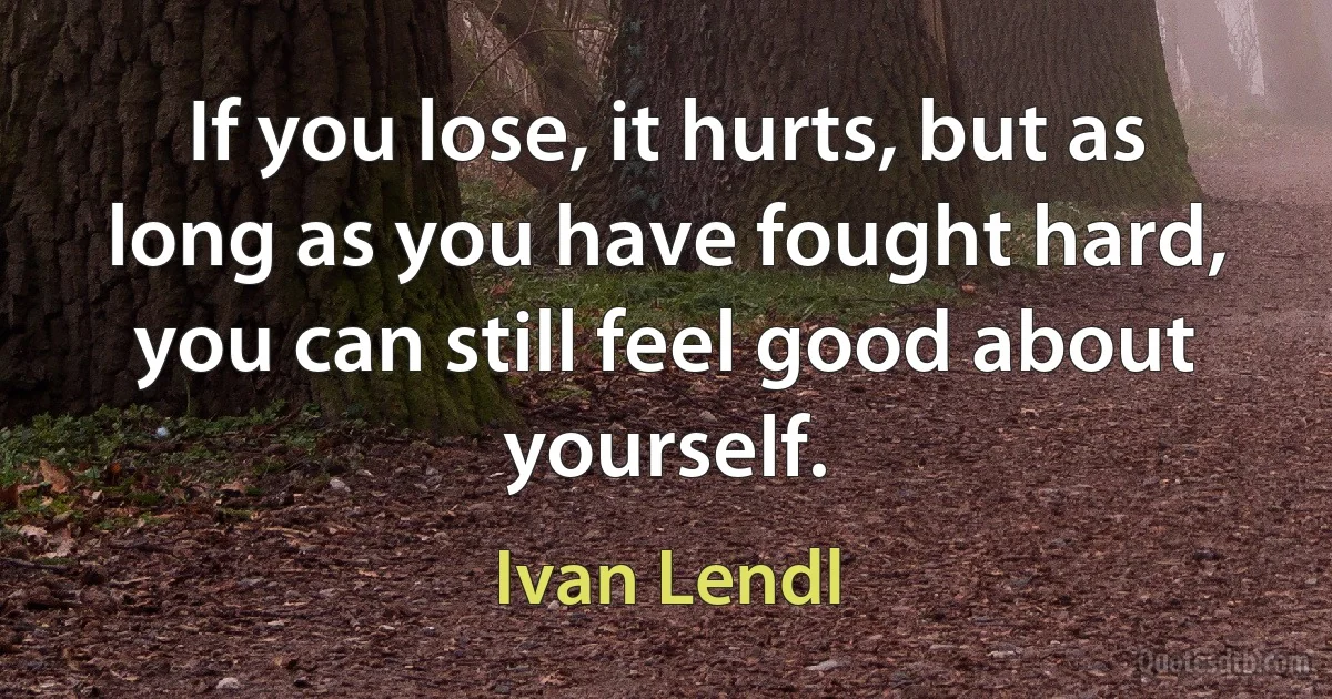 If you lose, it hurts, but as long as you have fought hard, you can still feel good about yourself. (Ivan Lendl)