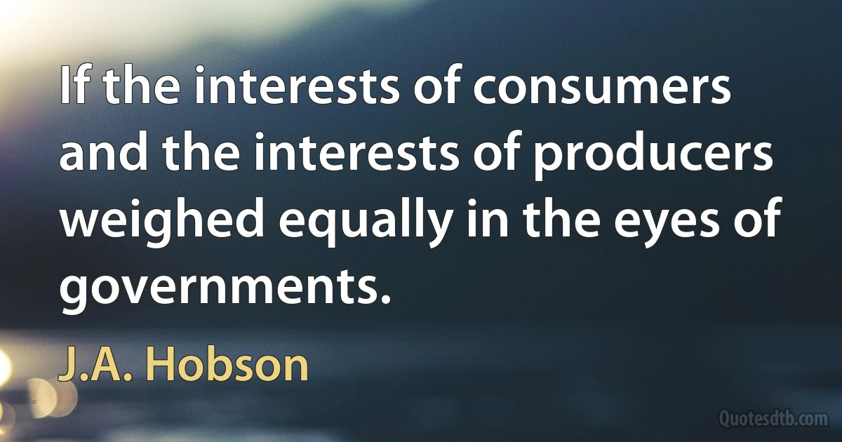 If the interests of consumers and the interests of producers weighed equally in the eyes of governments. (J.A. Hobson)