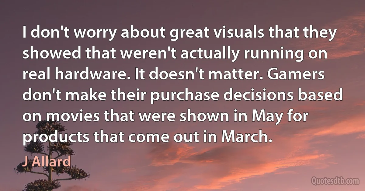 I don't worry about great visuals that they showed that weren't actually running on real hardware. It doesn't matter. Gamers don't make their purchase decisions based on movies that were shown in May for products that come out in March. (J Allard)