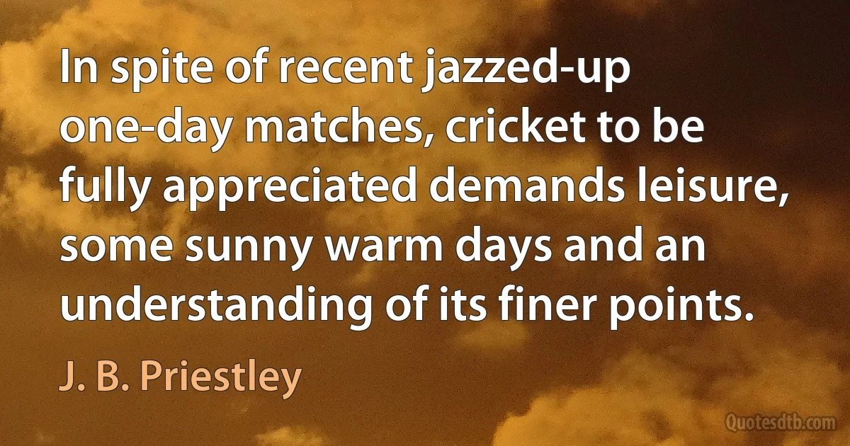 In spite of recent jazzed-up one-day matches, cricket to be fully appreciated demands leisure, some sunny warm days and an understanding of its finer points. (J. B. Priestley)