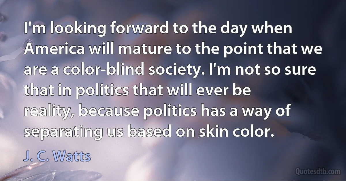 I'm looking forward to the day when America will mature to the point that we are a color-blind society. I'm not so sure that in politics that will ever be reality, because politics has a way of separating us based on skin color. (J. C. Watts)