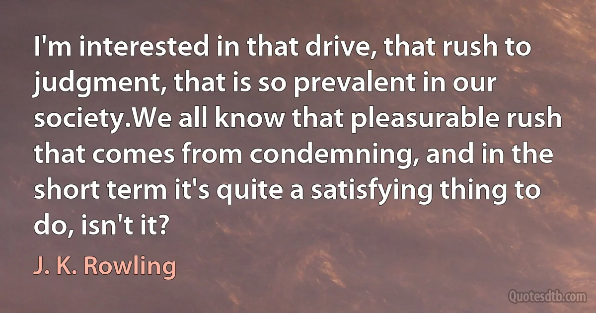 I'm interested in that drive, that rush to judgment, that is so prevalent in our society.We all know that pleasurable rush that comes from condemning, and in the short term it's quite a satisfying thing to do, isn't it? (J. K. Rowling)