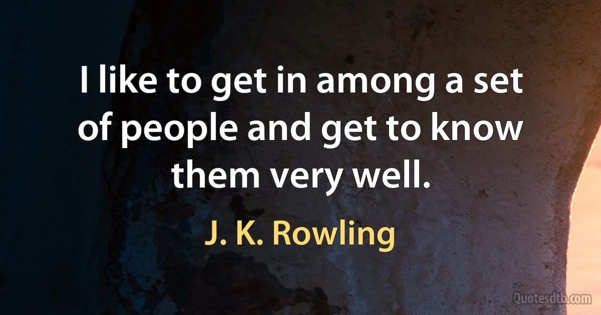 I like to get in among a set of people and get to know them very well. (J. K. Rowling)