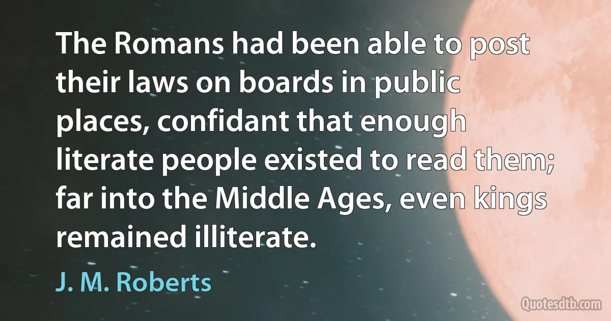 The Romans had been able to post their laws on boards in public places, confidant that enough literate people existed to read them; far into the Middle Ages, even kings remained illiterate. (J. M. Roberts)