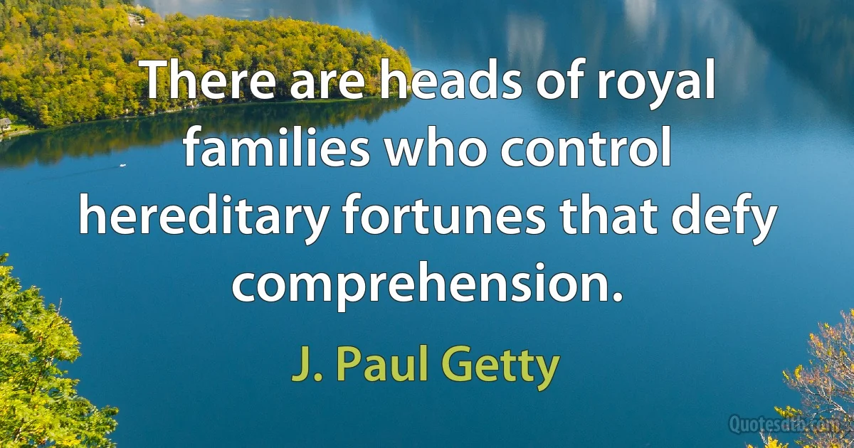 There are heads of royal families who control hereditary fortunes that defy comprehension. (J. Paul Getty)