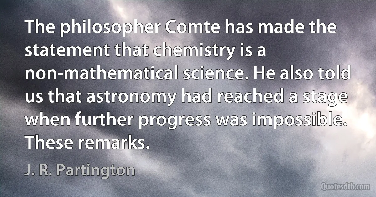 The philosopher Comte has made the statement that chemistry is a non-mathematical science. He also told us that astronomy had reached a stage when further progress was impossible. These remarks. (J. R. Partington)